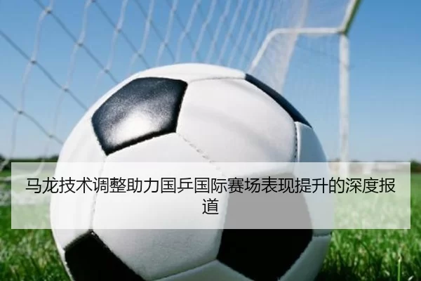 马龙技术调整助力国乒国际赛场表现提升的深度报道