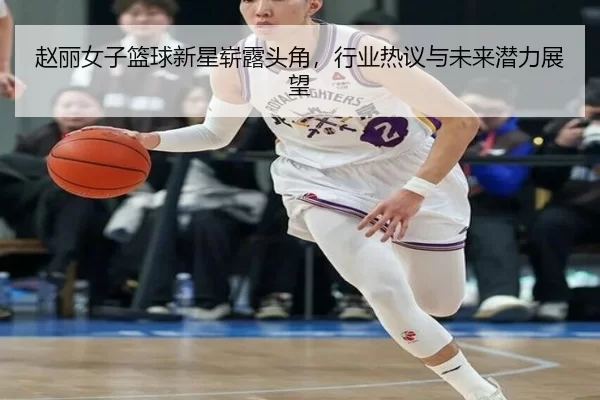 赵丽女子篮球新星崭露头角，行业热议与未来潜力展望