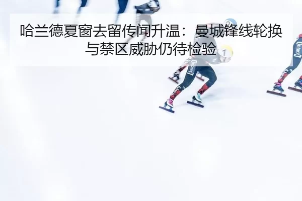 哈兰德夏窗去留传闻升温：曼城锋线轮换与禁区威胁仍待检验